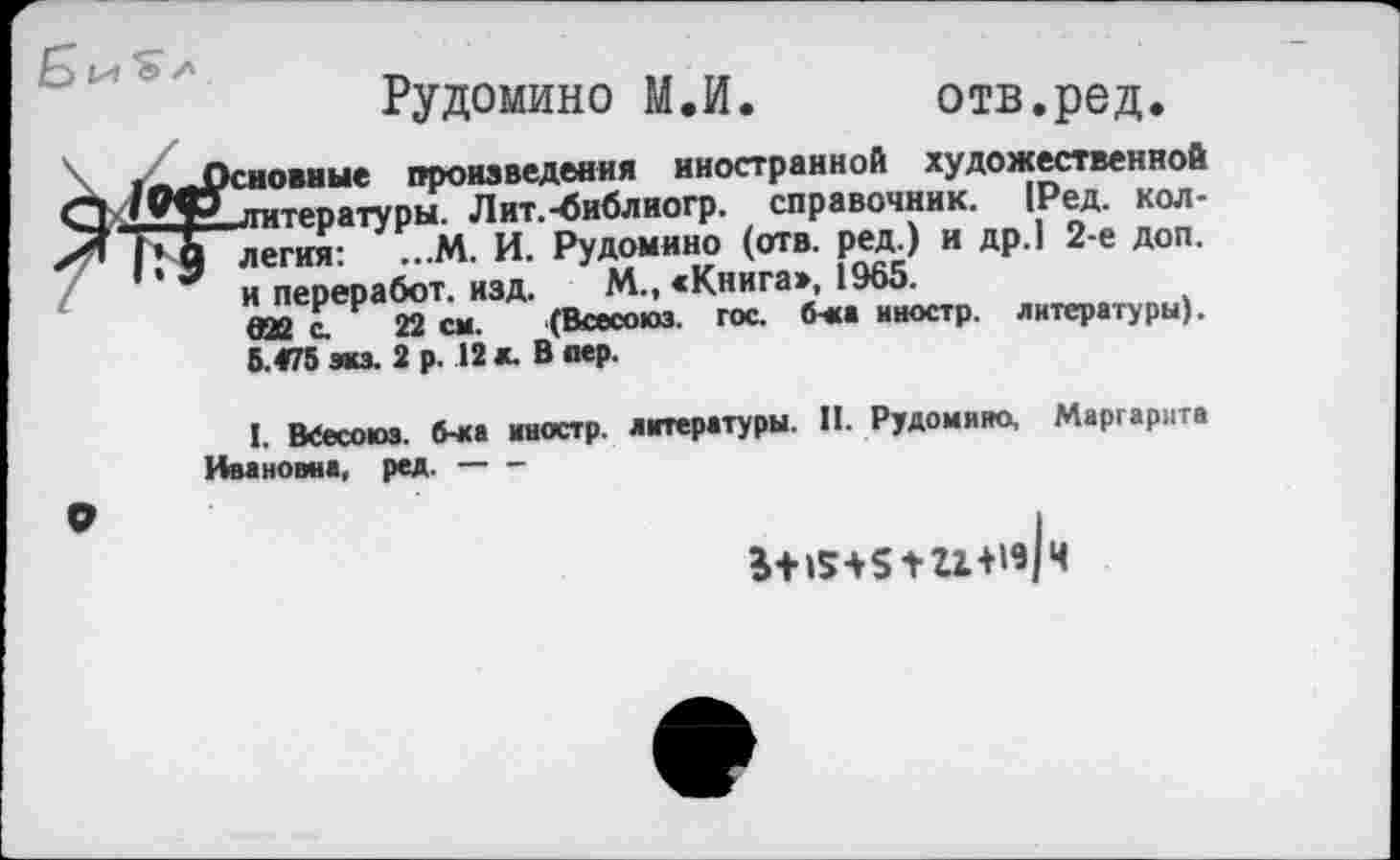 ﻿Рудомино М.И. отв.ред.
сновные произведения иностранной художественной литературы. Лит.-библиогр. справочник. [Ред. коллегия: ...М. И. Рудомино (отв. ред.) и др.| 2-е доп. и переработ. изд. М., «Книга», 1965.
(ПР г 22 см. (Всесоюз. гос. б*а иностр, литературы). 6.475 экз. 2 р. 12 л. В пер.
I. ВСесоюз. б-ка иностр, литературы. II. Рудомино, Маргарита Ивановна, ред.---
+г1+и|ч